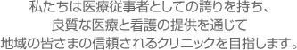 私たちは医療従事者としての誇りを持ち、 良質な医療と看護の提供を通じて 地域の皆さまの信頼されるクリニックを目指します。