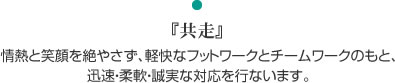 『共走』情熱と笑顔を絶やさず、軽快なフットワークとチームワークのもと、迅速・柔軟・誠実な対応を行ないます。